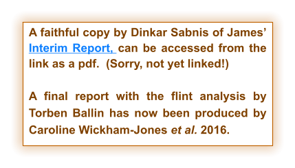 A faithful copy by Dinkar Sabnis of James’ Interim Report, can be accessed from the link as a pdf.  (Sorry, not yet linked!)  A final report with the flint analysis by Torben Ballin has now been produced by Caroline Wickham-Jones et al. 2016.